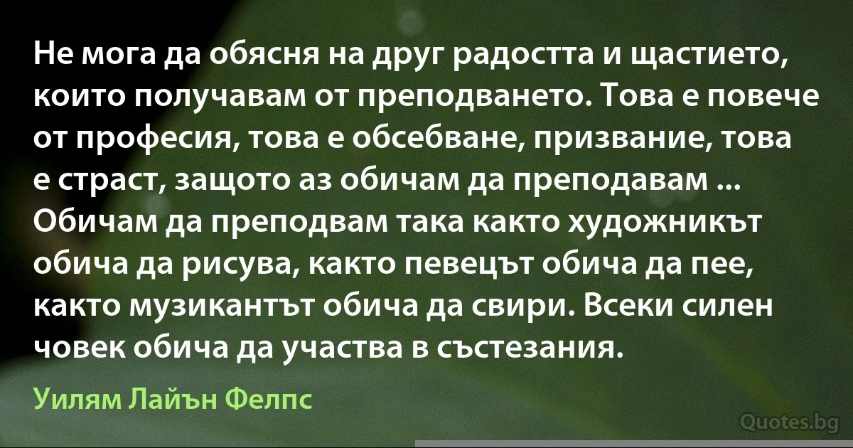 Не мога да обясня на друг радостта и щастието, които получавам от преподването. Това е повече от професия, това е обсебване, призвание, това е страст, защото аз обичам да преподавам ... Обичам да преподвам така както художникът обича да рисува, както певецът обича да пее, както музикантът обича да свири. Всеки силен човек обича да участва в състезания. (Уилям Лайън Фелпс)