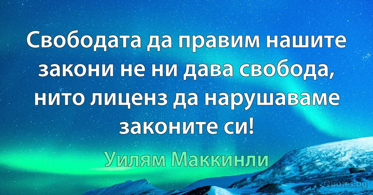 Свободата да правим нашите закони не ни дава свобода, нито лиценз да нарушаваме законите си! (Уилям Маккинли)