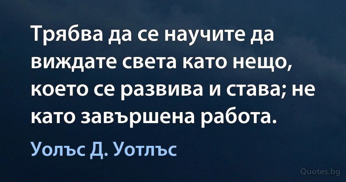 Трябва да се научите да виждате света като нещо, което се развива и става; не като завършена работа. (Уолъс Д. Уотлъс)