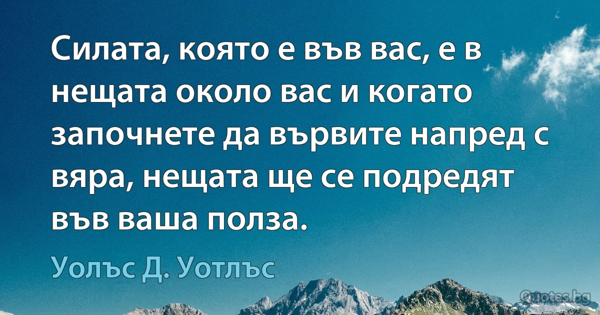 Силата, която е във вас, е в нещата около вас и когато започнете да вървите напред с вяра, нещата ще се подредят във ваша полза. (Уолъс Д. Уотлъс)