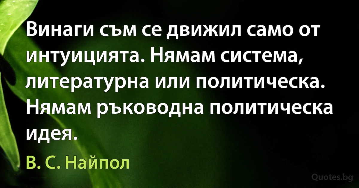 Винаги съм се движил само от интуицията. Нямам система, литературна или политическа. Нямам ръководна политическа идея. (В. С. Найпол)