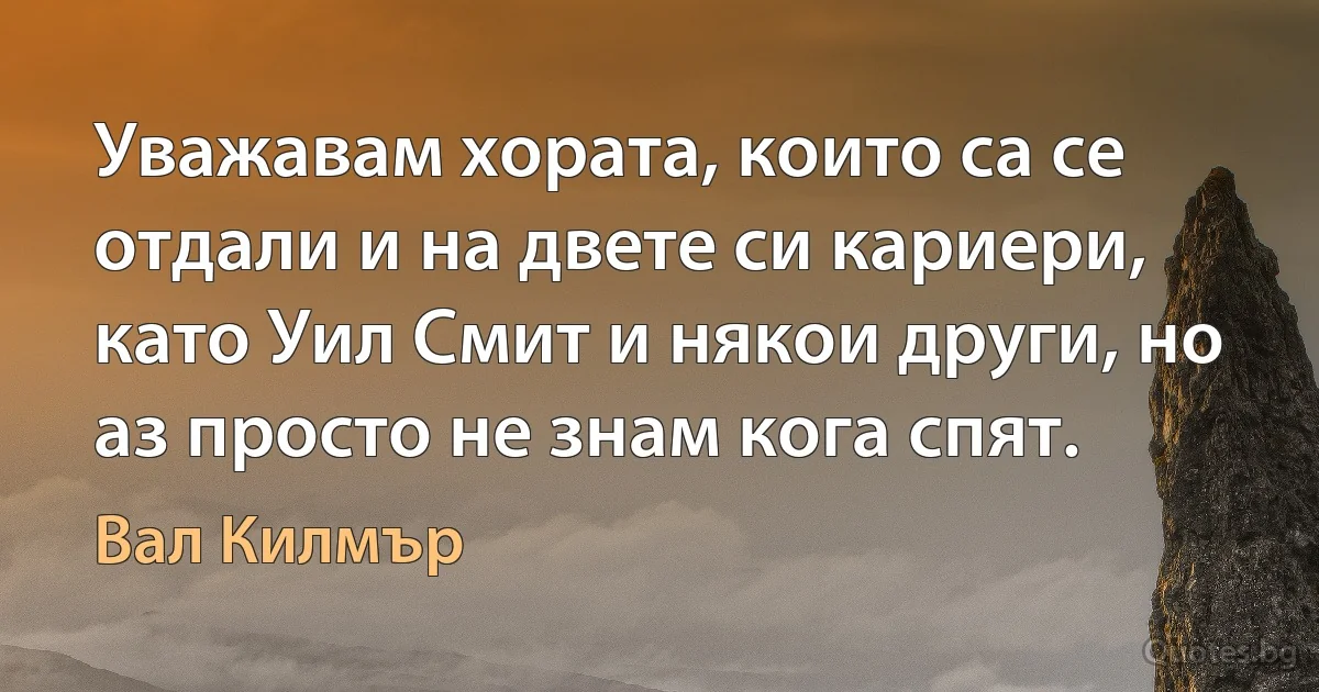 Уважавам хората, които са се отдали и на двете си кариери, като Уил Смит и някои други, но аз просто не знам кога спят. (Вал Килмър)