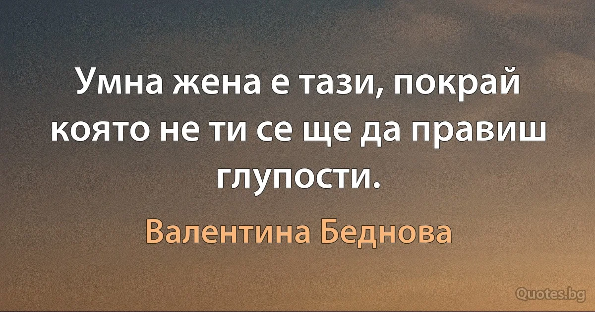 Умна жена е тази, покрай която не ти се ще да правиш глупости. (Валентина Беднова)