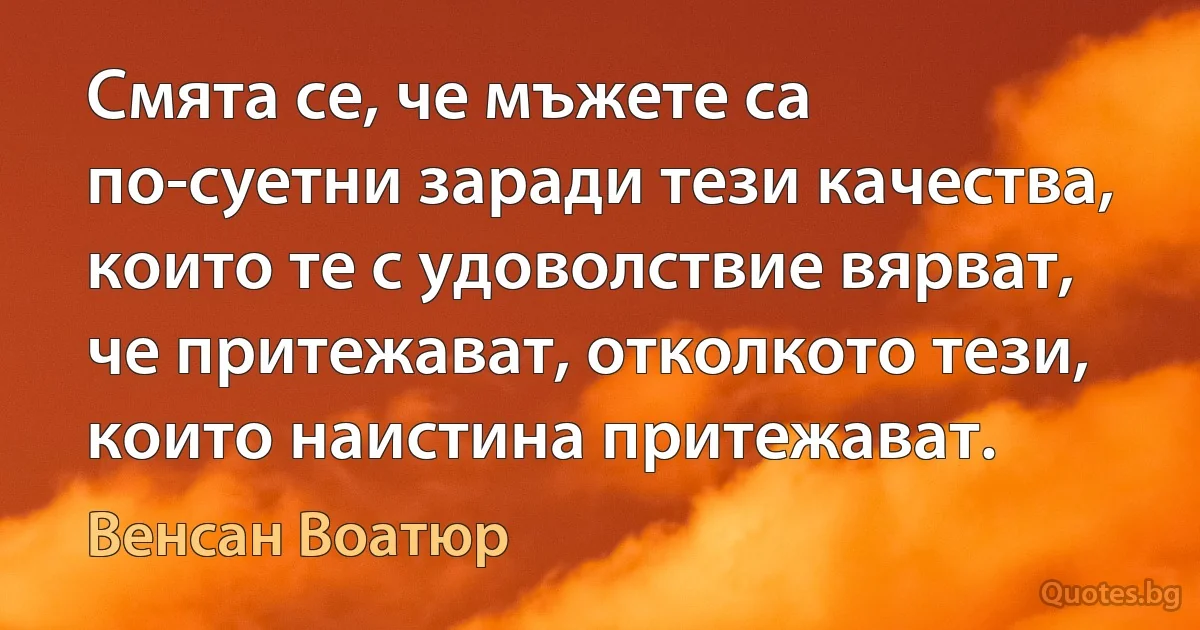 Смята се, че мъжете са по-суетни заради тези качества, които те с удоволствие вярват, че притежават, отколкото тези, които наистина притежават. (Венсан Воатюр)