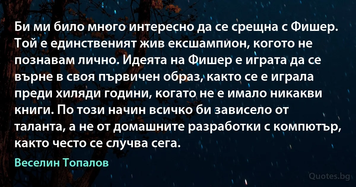 Би ми било много интересно да се срещна с Фишер. Той е единственият жив ексшампион, когото не познавам лично. Идеята на Фишер е играта да се върне в своя първичен образ, както се е играла преди хиляди години, когато не е имало никакви книги. По този начин всичко би зависело от таланта, а не от домашните разработки с компютър, както често се случва сега. (Веселин Топалов)