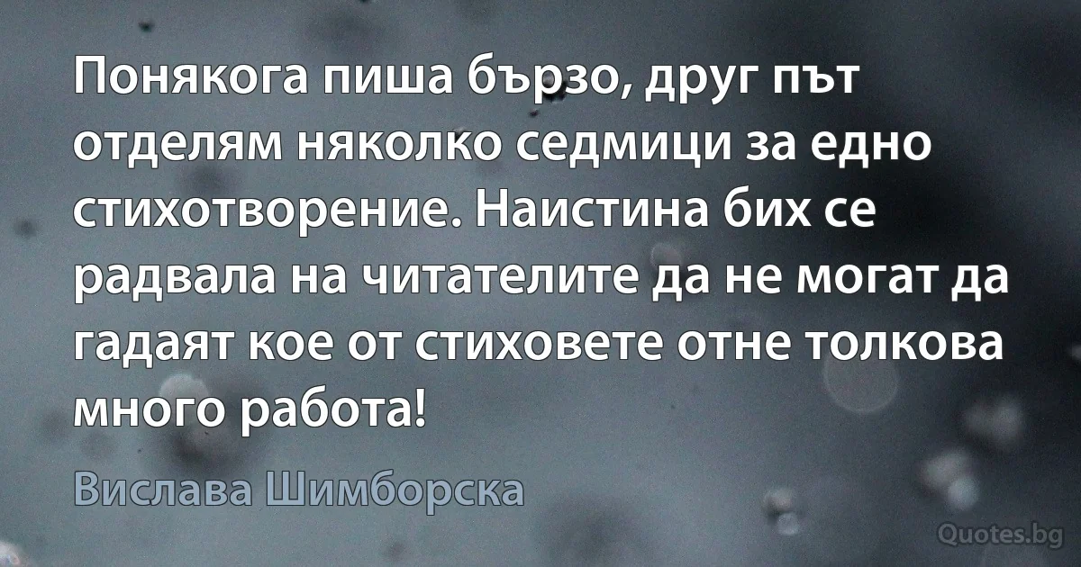 Понякога пиша бързо, друг път отделям няколко седмици за едно стихотворение. Наистина бих се радвала на читателите да не могат да гадаят кое от стиховете отне толкова много работа! (Вислава Шимборска)