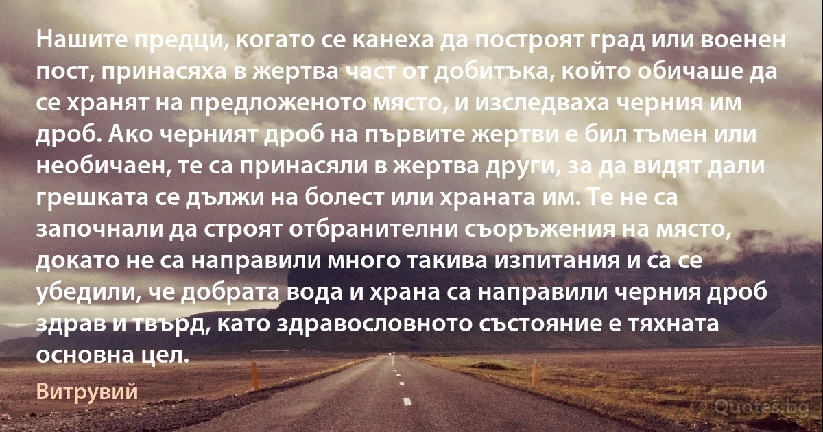 Нашите предци, когато се канеха да построят град или военен пост, принасяха в жертва част от добитъка, който обичаше да се хранят на предложеното място, и изследваха черния им дроб. Ако черният дроб на първите жертви е бил тъмен или необичаен, те са принасяли в жертва други, за да видят дали грешката се дължи на болест или храната им. Те не са започнали да строят отбранителни съоръжения на място, докато не са направили много такива изпитания и са се убедили, че добрата вода и храна са направили черния дроб здрав и твърд, като здравословното състояние е тяхната основна цел. (Витрувий)