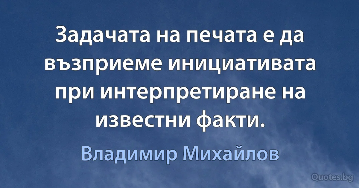 Задачата на печата е да възприеме инициативата при интерпретиране на известни факти. (Владимир Михайлов)