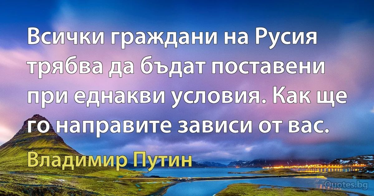 Всички граждани на Русия трябва да бъдат поставени при еднакви условия. Как ще го направите зависи от вас. (Владимир Путин)