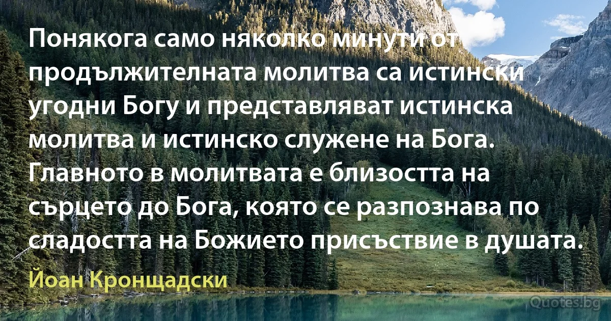 Понякога само няколко минути от продължителната молитва са истински угодни Богу и представляват истинска молитва и истинско служене на Бога. Главното в молитвата е близостта на сърцето до Бога, която се разпознава по сладостта на Божието присъствие в душата. (Йоан Кронщадски)