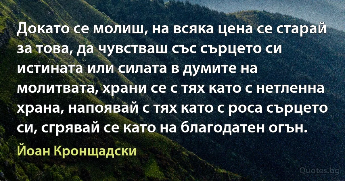 Докато се молиш, на всяка цена се старай за това, да чувстваш със сърцето си истината или силата в думите на молитвата, храни се с тях като с нетленна храна, напоявай с тях като с роса сърцето си, сгрявай се като на благодатен огън. (Йоан Кронщадски)