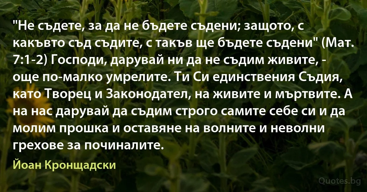 "Не съдете, за да не бъдете съдени; защото, с какъвто съд съдите, с такъв ще бъдете съдени" (Мат. 7:1-2) Господи, дарувай ни да не съдим живите, - още по-малко умрелите. Ти Си единствения Съдия, като Творец и Законодател, на живите и мъртвите. А на нас дарувай да съдим строго самите себе си и да молим прошка и оставяне на волните и неволни грехове за починалите. (Йоан Кронщадски)