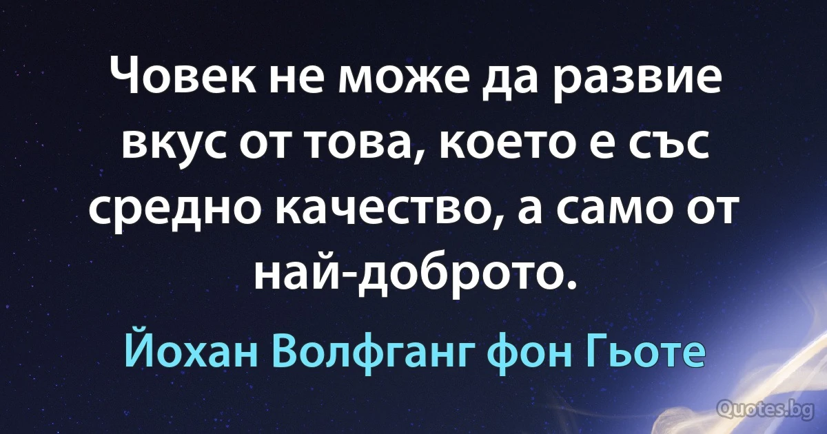 Човек не може да развие вкус от това, което е със средно качество, а само от най-доброто. (Йохан Волфганг фон Гьоте)