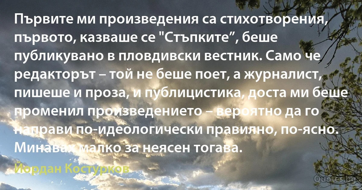 Първите ми произведения са стихотворения, първото, казваше се "Стъпките”, беше публикувано в пловдивски вестник. Само че редакторът – той не беше поет, а журналист, пишеше и проза, и публицистика, доста ми беше променил произведението – вероятно да го направи по-идеологически правилно, по-ясно. Минавах малко за неясен тогава. (Йордан Костурков)