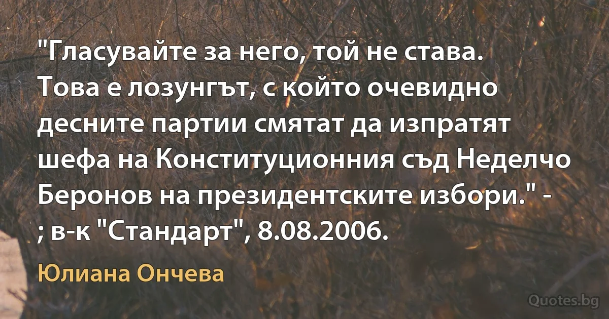 "Гласувайте за него, той не става. Това е лозунгът, с който очевидно десните партии смятат да изпратят шефа на Конституционния съд Неделчо Беронов на президентските избори." - ; в-к "Стандарт", 8.08.2006. (Юлиана Ончева)