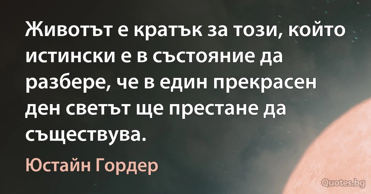 Животът е кратък за този, който истински е в състояние да разбере, че в един прекрасен ден светът ще престане да съществува. (Юстайн Гордер)