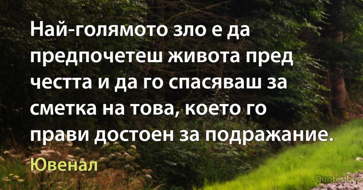 Най-голямото зло е да предпочетеш живота пред честта и да го спасяваш за сметка на това, което го прави достоен за подражание. (Ювенал)