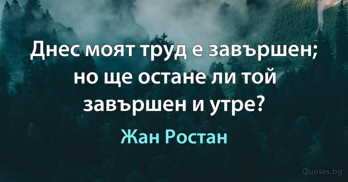 Днес моят труд е завършен; но ще остане ли той завършен и утре? (Жан Ростан)