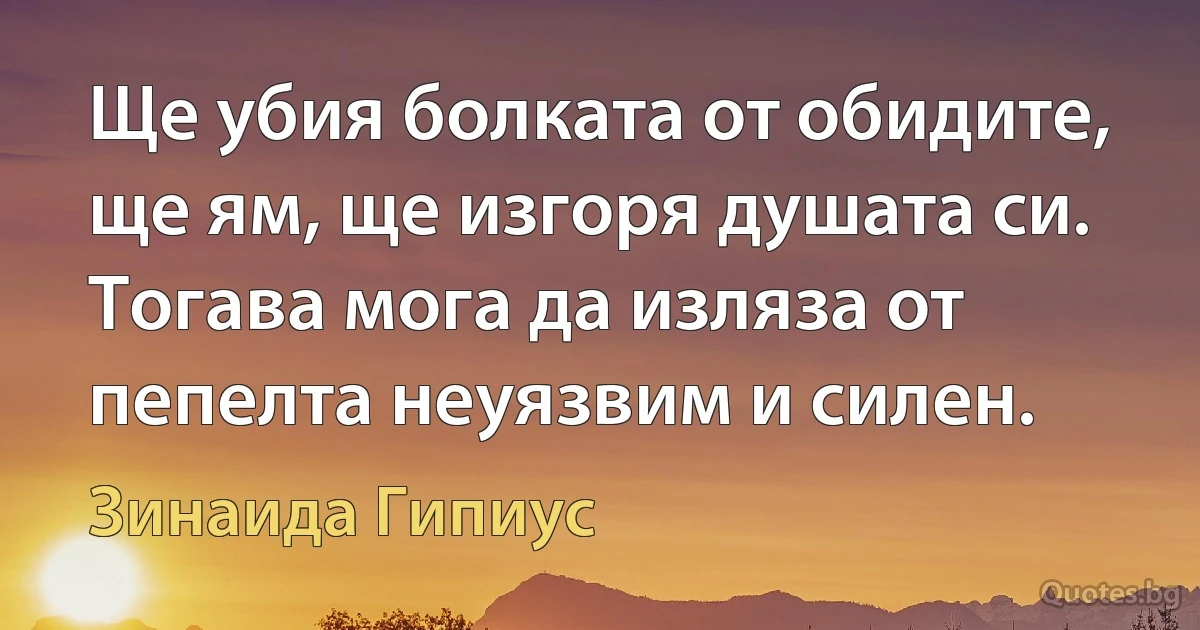 Ще убия болката от обидите, ще ям, ще изгоря душата си. Тогава мога да изляза от пепелта неуязвим и силен. (Зинаида Гипиус)