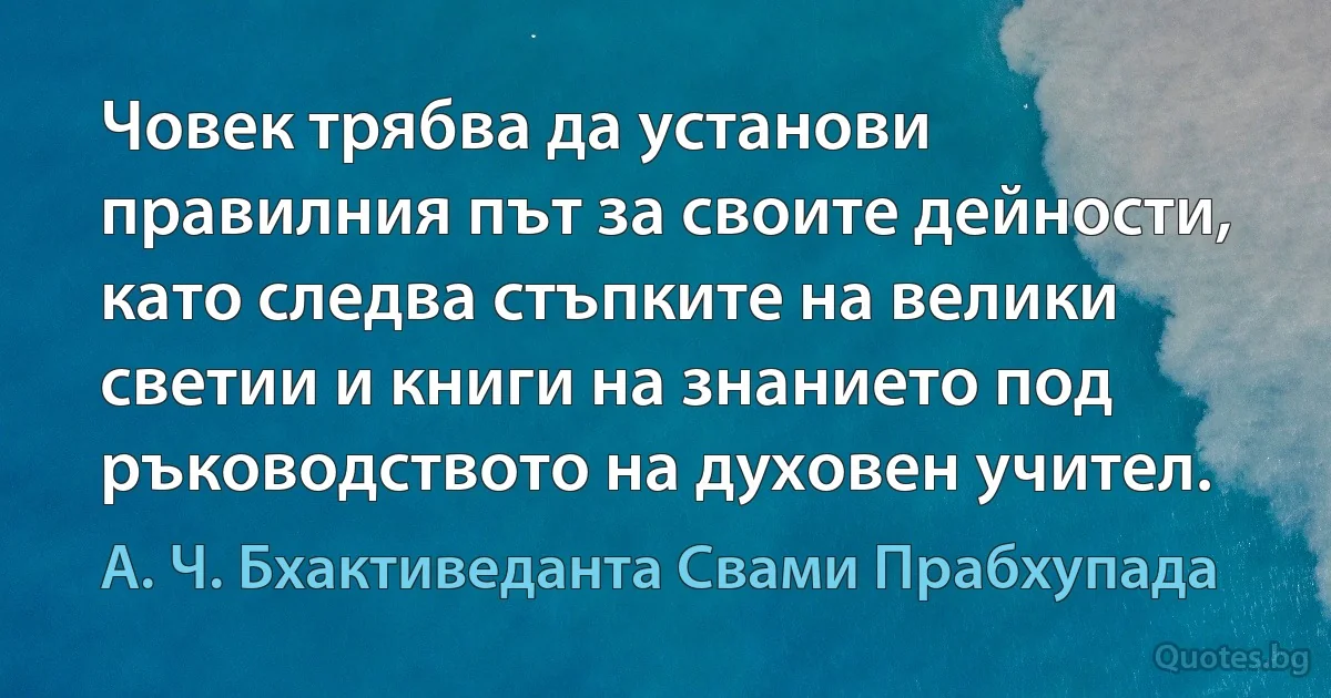 Човек трябва да установи правилния път за своите дейности, като следва стъпките на велики светии и книги на знанието под ръководството на духовен учител. (А. Ч. Бхактиведанта Свами Прабхупада)