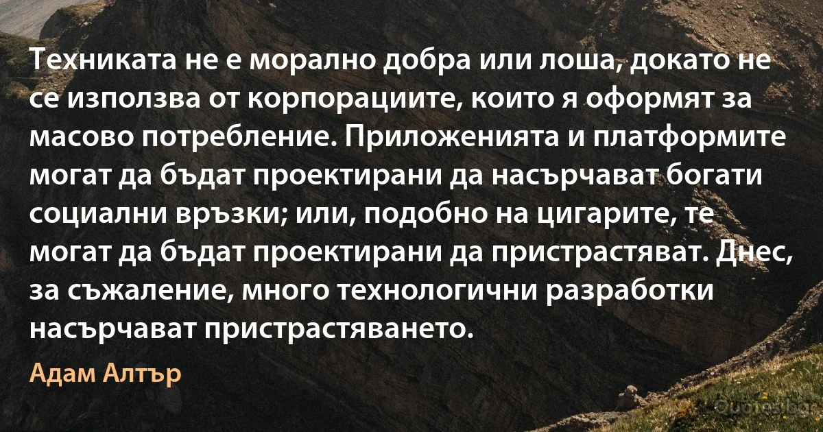 Техниката не е морално добра или лоша, докато не се използва от корпорациите, които я оформят за масово потребление. Приложенията и платформите могат да бъдат проектирани да насърчават богати социални връзки; или, подобно на цигарите, те могат да бъдат проектирани да пристрастяват. Днес, за съжаление, много технологични разработки насърчават пристрастяването. (Адам Алтър)