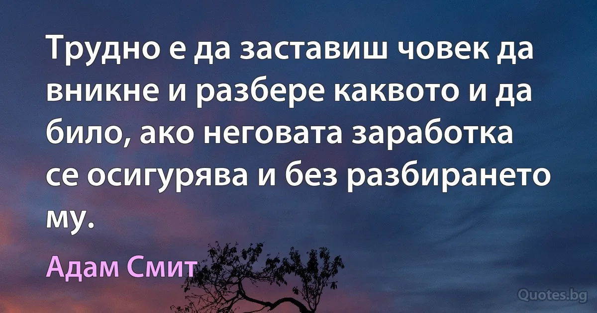 Трудно е да заставиш човек да вникне и разбере каквото и да било, ако неговата заработка се осигурява и без разбирането му. (Адам Смит)