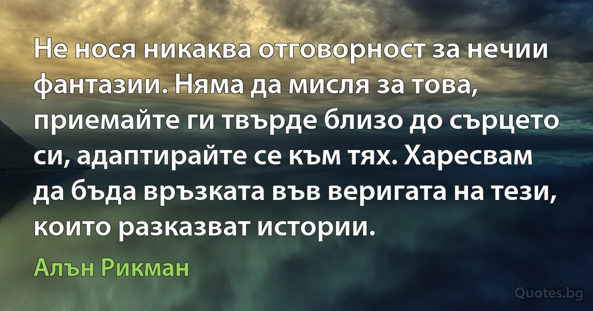 Не нося никаква отговорност за нечии фантазии. Няма да мисля за това, приемайте ги твърде близо до сърцето си, адаптирайте се към тях. Харесвам да бъда връзката във веригата на тези, които разказват истории. (Алън Рикман)