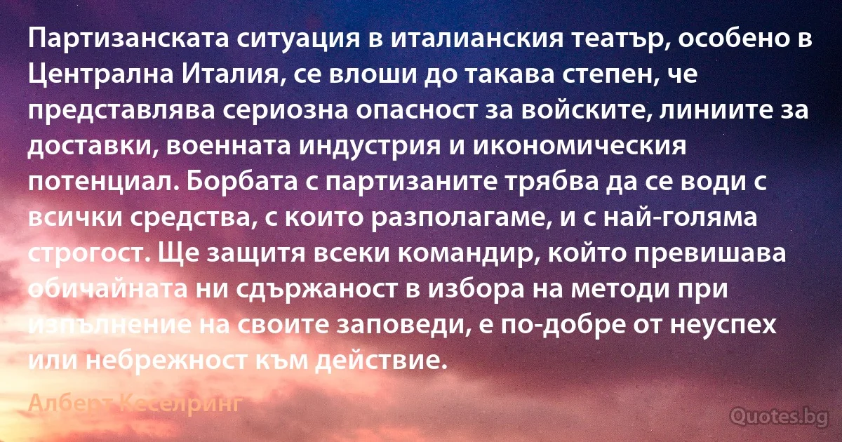 Партизанската ситуация в италианския театър, особено в Централна Италия, се влоши до такава степен, че представлява сериозна опасност за войските, линиите за доставки, военната индустрия и икономическия потенциал. Борбата с партизаните трябва да се води с всички средства, с които разполагаме, и с най-голяма строгост. Ще защитя всеки командир, който превишава обичайната ни сдържаност в избора на методи при изпълнение на своите заповеди, е по-добре от неуспех или небрежност към действие. (Алберт Кеселринг)