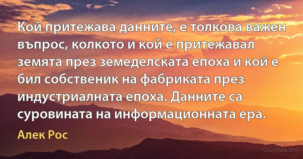 Кой притежава данните, е толкова важен въпрос, колкото и кой е притежавал земята през земеделската епоха и кой е бил собственик на фабриката през индустриалната епоха. Данните са суровината на информационната ера. (Алек Рос)