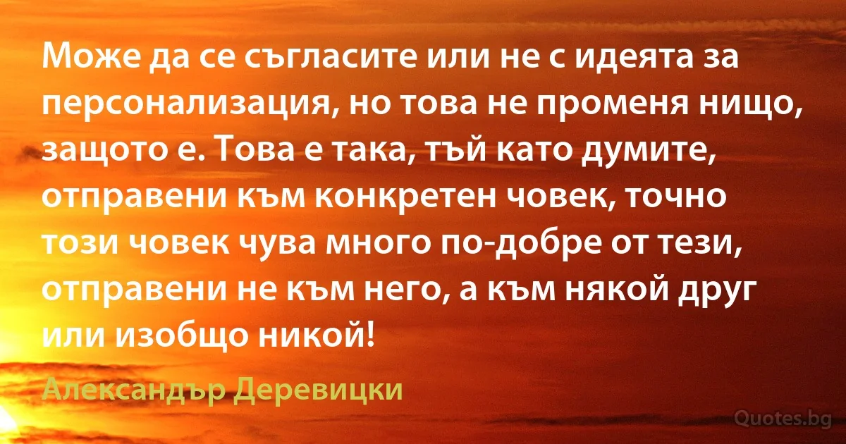 Може да се съгласите или не с идеята за персонализация, но това не променя нищо, защото е. Това е така, тъй като думите, отправени към конкретен човек, точно този човек чува много по-добре от тези, отправени не към него, а към някой друг или изобщо никой! (Александър Деревицки)