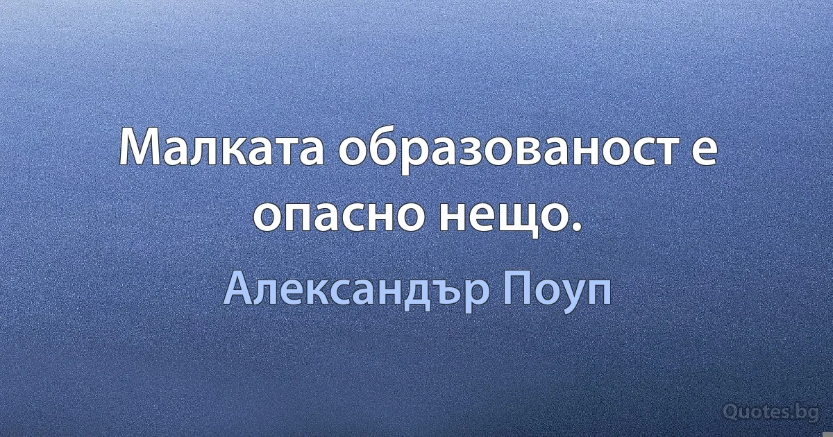 Малката образованост е опасно нещо. (Александър Поуп)