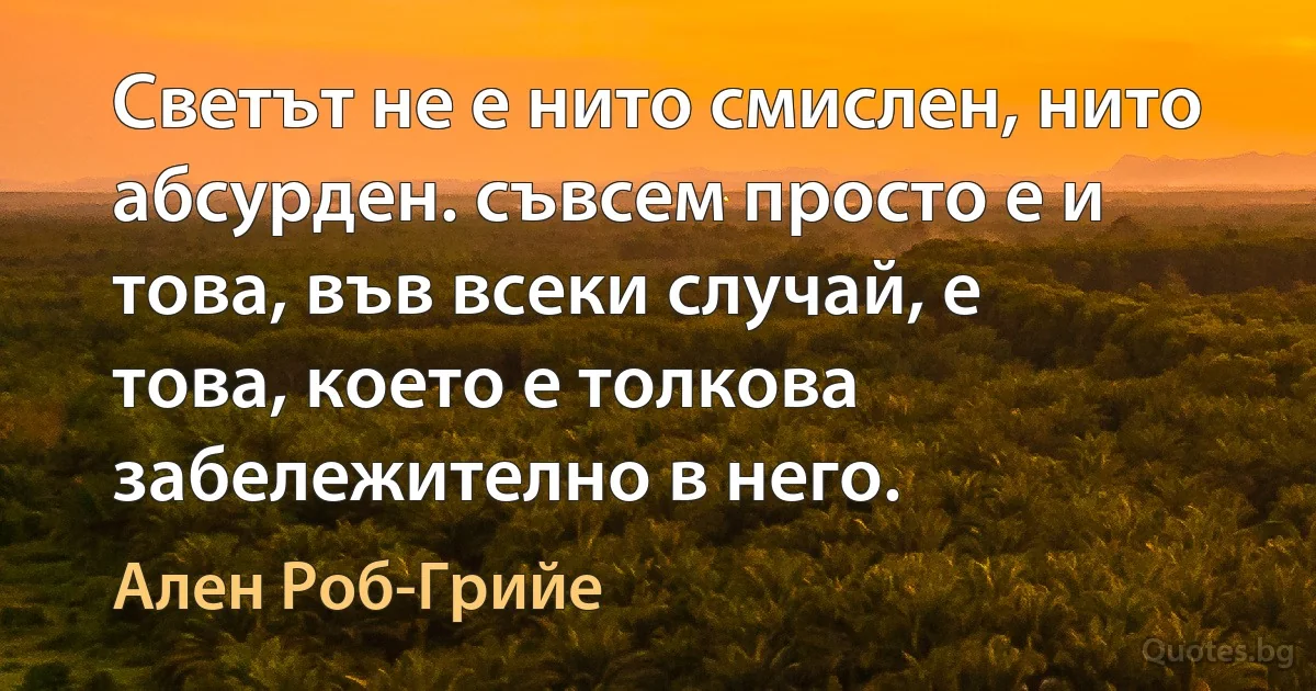 Светът не е нито смислен, нито абсурден. съвсем просто е и това, във всеки случай, е това, което е толкова забележително в него. (Ален Роб-Грийе)