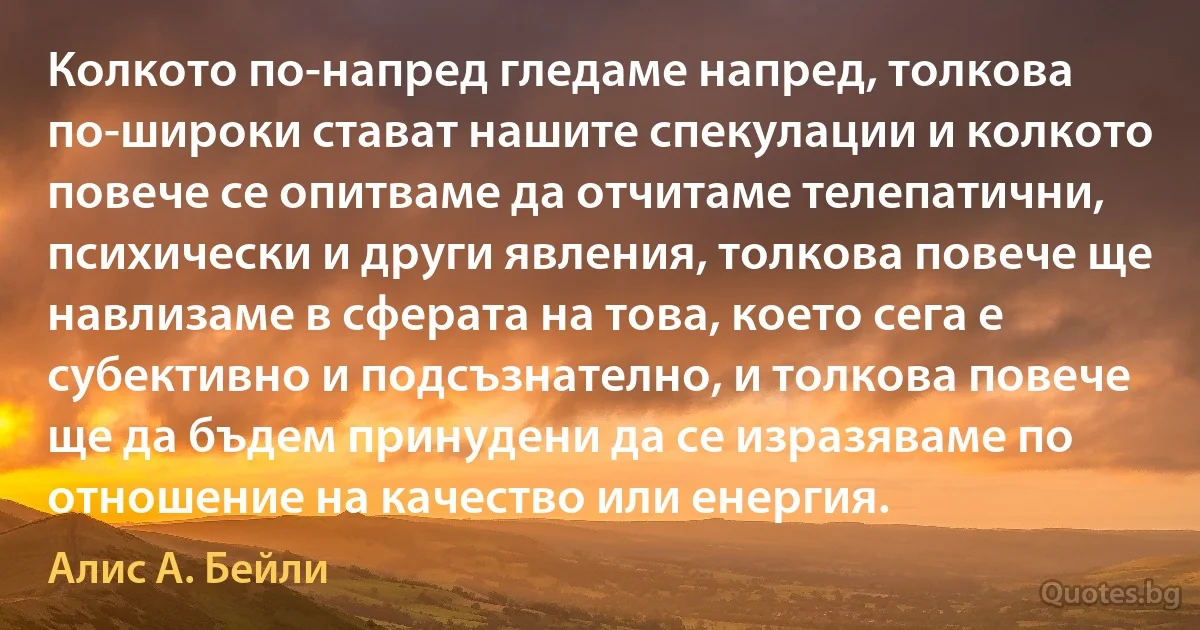 Колкото по-напред гледаме напред, толкова по-широки стават нашите спекулации и колкото повече се опитваме да отчитаме телепатични, психически и други явления, толкова повече ще навлизаме в сферата на това, което сега е субективно и подсъзнателно, и толкова повече ще да бъдем принудени да се изразяваме по отношение на качество или енергия. (Алис А. Бейли)