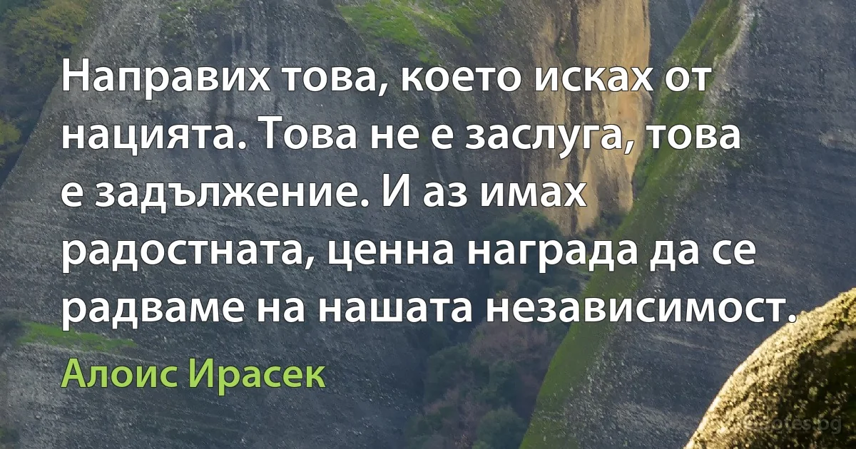 Направих това, което исках от нацията. Това не е заслуга, това е задължение. И аз имах радостната, ценна награда да се радваме на нашата независимост. (Алоис Ирасек)