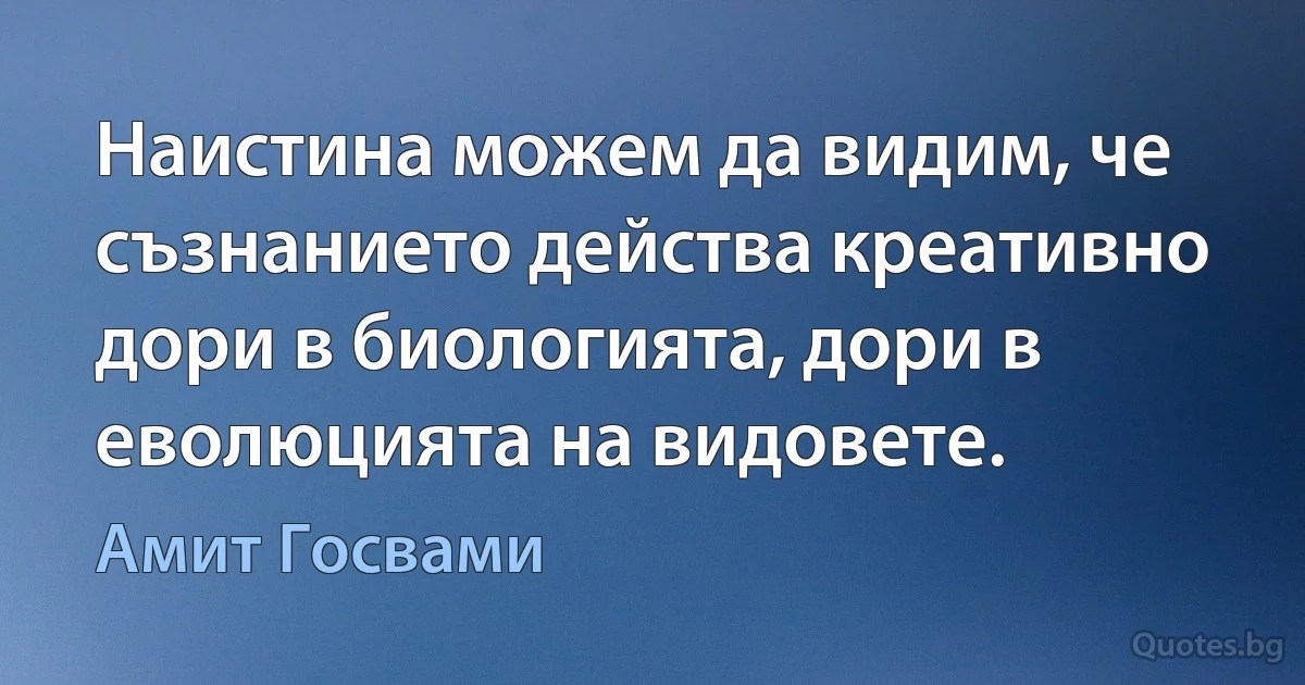 Наистина можем да видим, че съзнанието действа креативно дори в биологията, дори в еволюцията на видовете. (Амит Госвами)