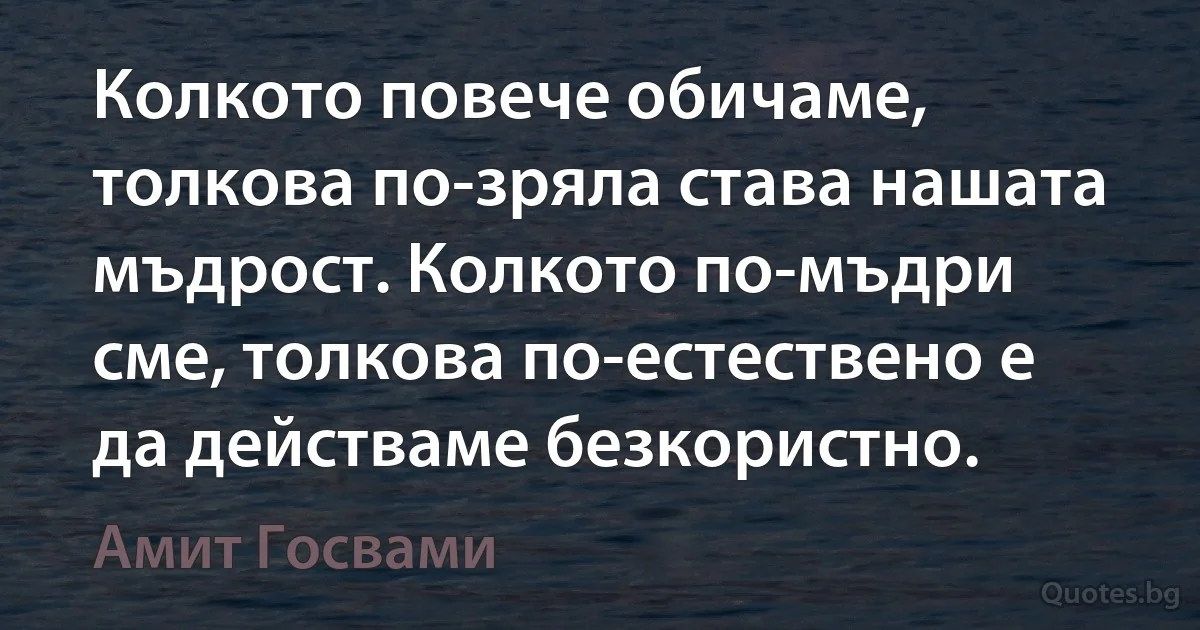 Колкото повече обичаме, толкова по-зряла става нашата мъдрост. Колкото по-мъдри сме, толкова по-естествено е да действаме безкористно. (Амит Госвами)