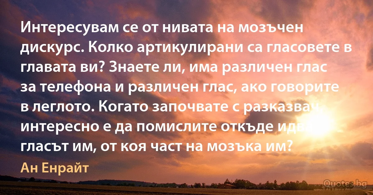 Интересувам се от нивата на мозъчен дискурс. Колко артикулирани са гласовете в главата ви? Знаете ли, има различен глас за телефона и различен глас, ако говорите в леглото. Когато започвате с разказвач, интересно е да помислите откъде идва гласът им, от коя част на мозъка им? (Ан Енрайт)