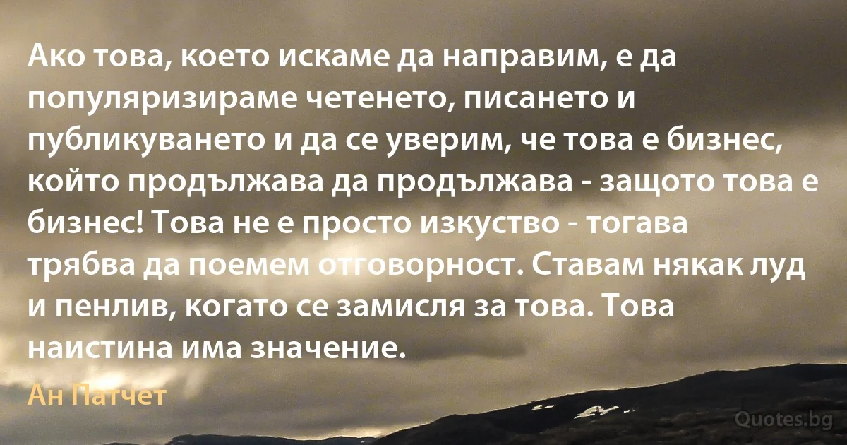 Ако това, което искаме да направим, е да популяризираме четенето, писането и публикуването и да се уверим, че това е бизнес, който продължава да продължава - защото това е бизнес! Това не е просто изкуство - тогава трябва да поемем отговорност. Ставам някак луд и пенлив, когато се замисля за това. Това наистина има значение. (Ан Патчет)