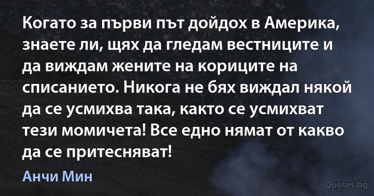 Когато за първи път дойдох в Америка, знаете ли, щях да гледам вестниците и да виждам жените на кориците на списанието. Никога не бях виждал някой да се усмихва така, както се усмихват тези момичета! Все едно нямат от какво да се притесняват! (Анчи Мин)