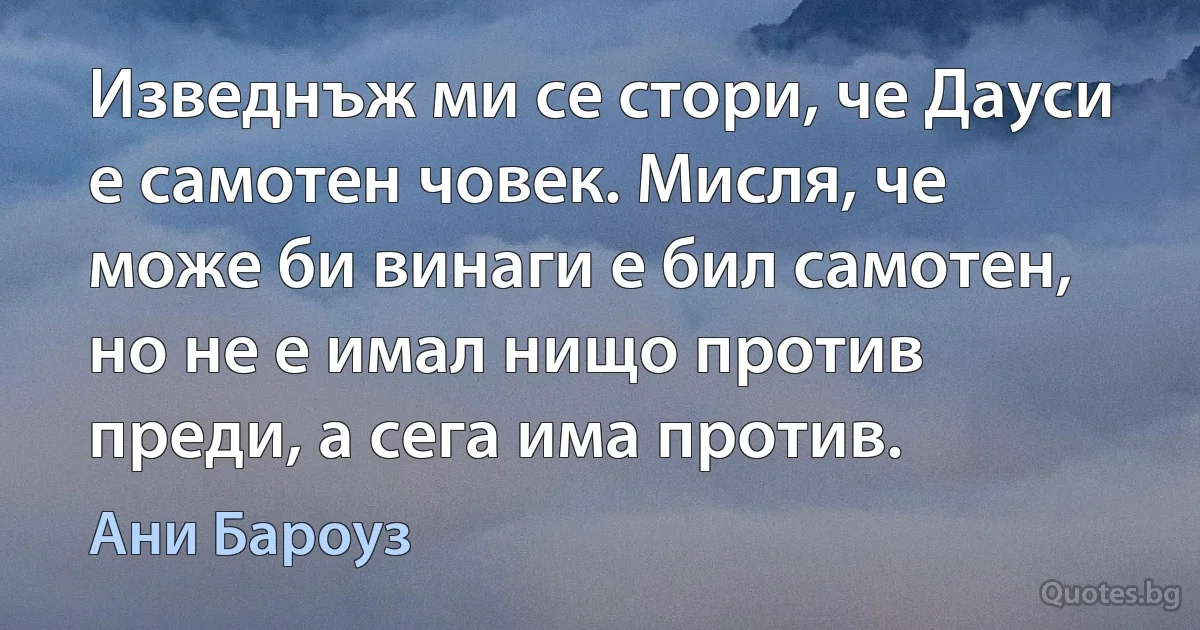 Изведнъж ми се стори, че Дауси е самотен човек. Мисля, че може би винаги е бил самотен, но не е имал нищо против преди, а сега има против. (Ани Бароуз)