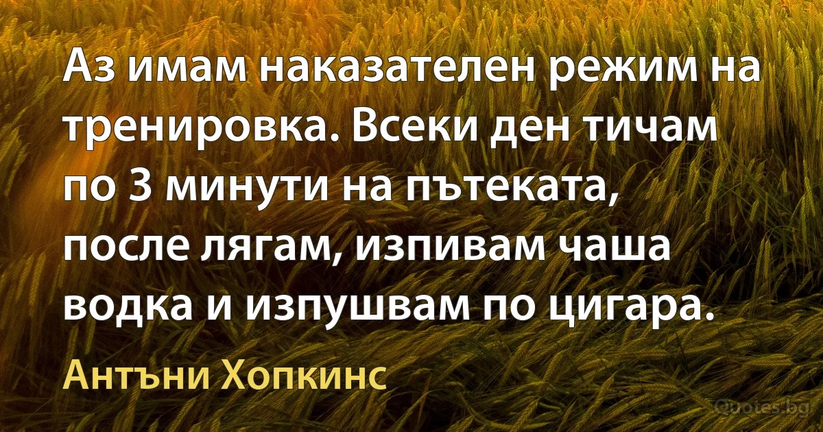 Аз имам наказателен режим на тренировка. Всеки ден тичам по 3 минути на пътеката, после лягам, изпивам чаша водка и изпушвам по цигара. (Антъни Хопкинс)