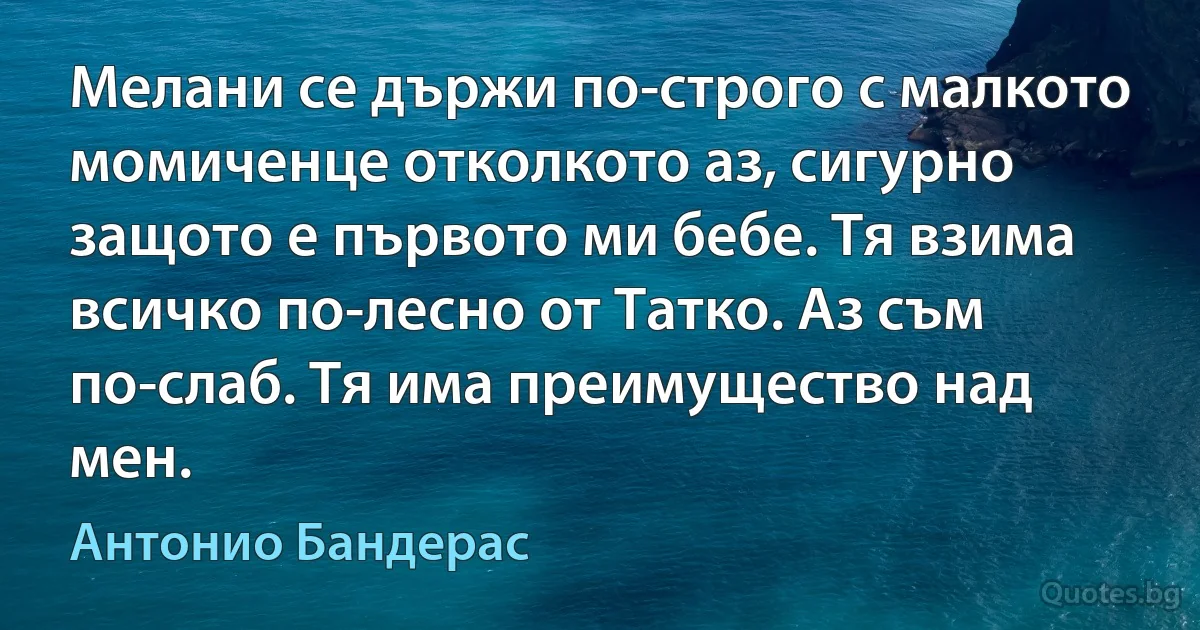 Мелани се държи по-строго с малкото момиченце отколкото аз, сигурно защото е първото ми бебе. Тя взима всичко по-лесно от Татко. Аз съм по-слаб. Тя има преимущество над мен. (Антонио Бандерас)