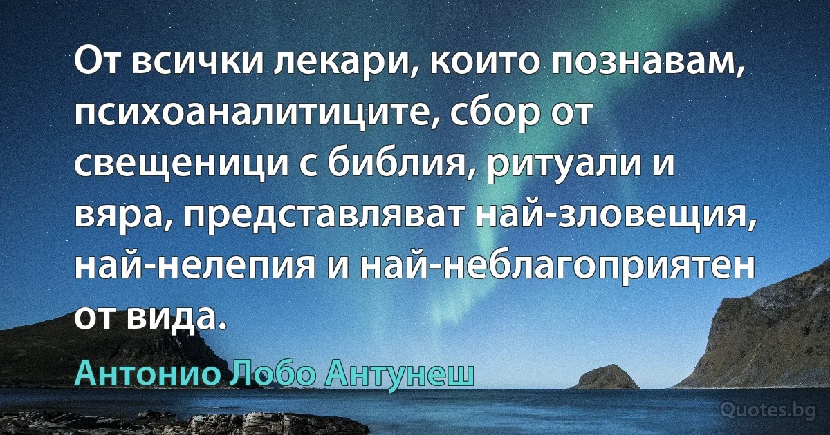 От всички лекари, които познавам, психоаналитиците, сбор от свещеници с библия, ритуали и вяра, представляват най-зловещия, най-нелепия и най-неблагоприятен от вида. (Антонио Лобо Антунеш)