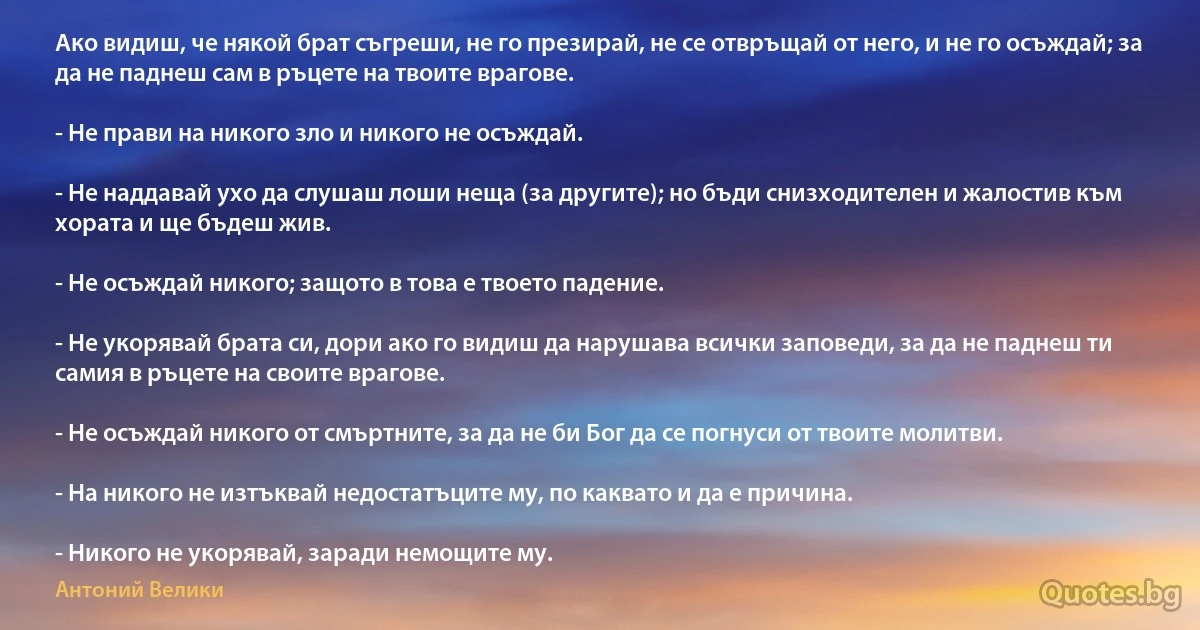 Ако видиш, че някой брат съгреши, не го презирай, не се отвръщай от него, и не го осъждай; за да не паднеш сам в ръцете на твоите врагове.

- Не прави на никого зло и никого не осъждай.

- Не наддавай ухо да слушаш лоши неща (за другите); но бъди снизходителен и жалостив към хората и ще бъдеш жив.

- Не осъждай никого; защото в това е твоето падение.

- Не укорявай брата си, дори ако го видиш да нарушава всички заповеди, за да не паднеш ти самия в ръцете на своите врагове.

- Не осъждай никого от смъртните, за да не би Бог да се погнуси от твоите молитви.

- На никого не изтъквай недостатъците му, по каквато и да е причина. 

- Никого не укорявай, заради немощите му. (Антоний Велики)