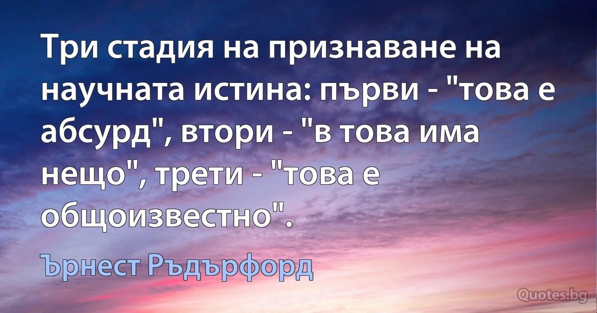 Три стадия на признаване на научната истина: първи - "това е абсурд", втори - "в това има нещо", трети - "това е общоизвестно". (Ърнест Ръдърфорд)