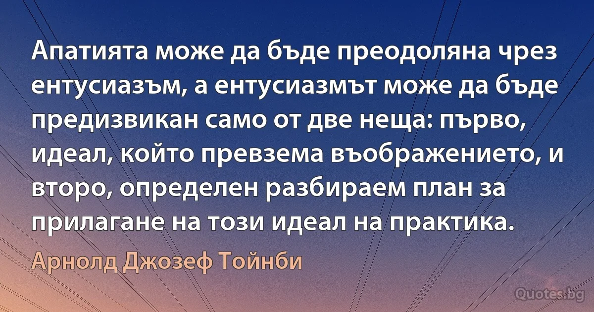 Апатията може да бъде преодоляна чрез ентусиазъм, а ентусиазмът може да бъде предизвикан само от две неща: първо, идеал, който превзема въображението, и второ, определен разбираем план за прилагане на този идеал на практика. (Арнолд Джозеф Тойнби)