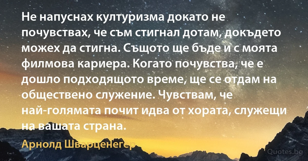 Не напуснах културизма докато не почувствах, че съм стигнал дотам, докъдето можех да стигна. Същото ще бъде и с моята филмова кариера. Когато почувства, че е дошло подходящото време, ще се отдам на обществено служение. Чувствам, че най-голямата почит идва от хората, служещи на вашата страна. (Арнолд Шварценегер)