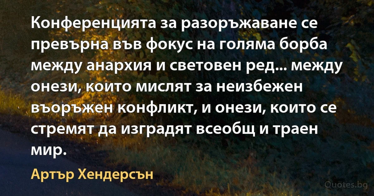 Конференцията за разоръжаване се превърна във фокус на голяма борба между анархия и световен ред... между онези, които мислят за неизбежен въоръжен конфликт, и онези, които се стремят да изградят всеобщ и траен мир. (Артър Хендерсън)