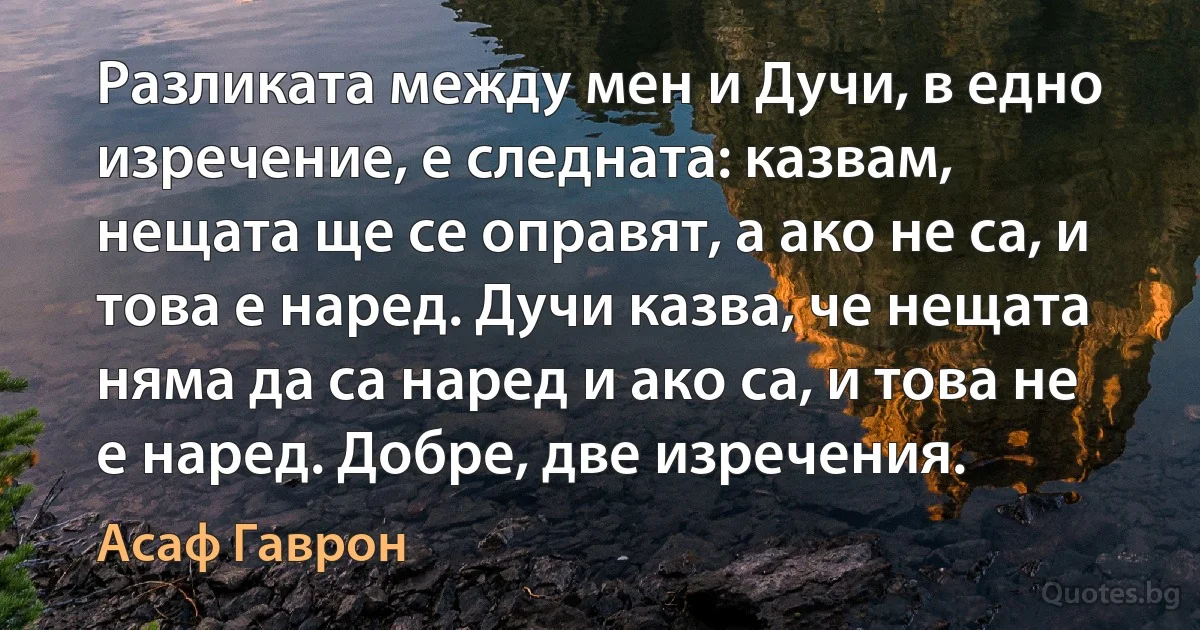 Разликата между мен и Дучи, в едно изречение, е следната: казвам, нещата ще се оправят, а ако не са, и това е наред. Дучи казва, че нещата няма да са наред и ако са, и това не е наред. Добре, две изречения. (Асаф Гаврон)