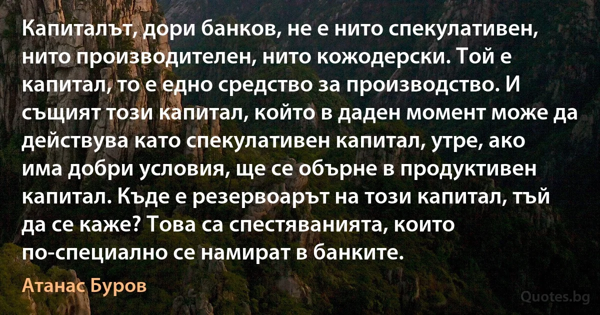 Капиталът, дори банков, не е нито спекулативен, нито производителен, нито кожодерски. Той е капитал, то е едно средство за производство. И същият този капитал, който в даден момент може да действува като спекулативен капитал, утре, ако има добри условия, ще се обърне в продуктивен капитал. Къде е резервоарът на този капитал, тъй да се каже? Това са спестяванията, които по-специално се намират в банките. (Атанас Буров)